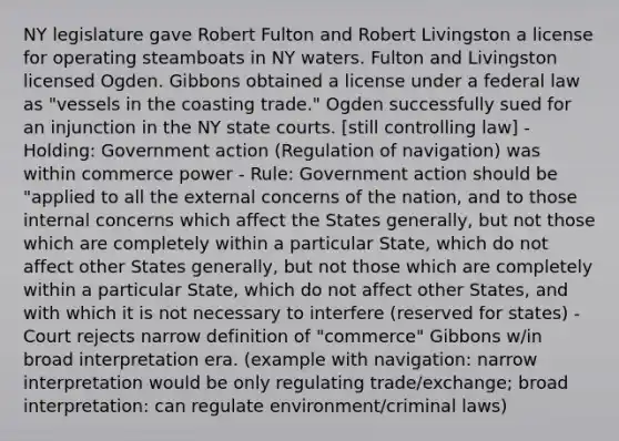 NY legislature gave Robert Fulton and Robert Livingston a license for operating steamboats in NY waters. Fulton and Livingston licensed Ogden. Gibbons obtained a license under a federal law as "vessels in the coasting trade." Ogden successfully sued for an injunction in the NY <a href='https://www.questionai.com/knowledge/k0UTVXnPxH-state-courts' class='anchor-knowledge'>state courts</a>. [still controlling law] - Holding: Government action (Regulation of navigation) was within commerce power - Rule: Government action should be "applied to all the external concerns of the nation, and to those internal concerns which affect the States generally, but not those which are completely within a particular State, which do not affect other States generally, but not those which are completely within a particular State, which do not affect other States, and with which it is not necessary to interfere (reserved for states) - Court rejects narrow definition of "commerce" Gibbons w/in broad interpretation era. (example with navigation: narrow interpretation would be only regulating trade/exchange; broad interpretation: can regulate environment/criminal laws)