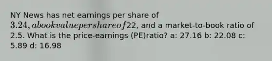 NY News has net earnings per share of 3.24, a book value per share of22, and a market-to-book ratio of 2.5. What is the price-earnings (PE)ratio? a: 27.16 b: 22.08 c: 5.89 d: 16.98