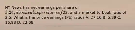 NY News has net earnings per share of 3.24, a book value per share of22, and a market-to-book ratio of 2.5. What is the price-earnings (PE) ratio? A. 27.16 B. 5.89 C. 16.98 D. 22.08