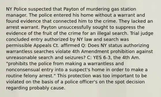 NY Police suspected that Payton of murdering gas station manager. The police entered his home without a warrant and found evidence that connected him to the crime. They lacked an arrest warrant. Payton unsuccessfully sought to suppress the evidence of the fruit of the crime for an illegal search. Trial judge concluded entry authorized by NY law and search was permissible Appeals Ct. affirmed Q: Does NY status authorizing warrantless searches violate 4th Amendment prohibition against unreasonable search and seizures? C: YES 6-3, the 4th Am. "prohibits the police from making a warrantless and nonconsensual entry into a suspect's home in order to make a routine felony arrest." This protection was too important to be violated on the basis of a police officer's on the spot decision regarding probably cause.