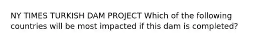 NY TIMES TURKISH DAM PROJECT Which of the following countries will be most impacted if this dam is completed?