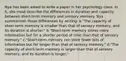 Nya has been asked to write a paper in her psychology class. In it, she must describe the differences in duration and capacity between short-term memory and sensory memory. Nya summarizes those differences by writing: a."The capacity of short-term memory is smaller than that of sensory memory, and its duration is shorter." b."Short-term memory stores more information but for a shorter period of time than that of sensory memory." c."Short-term memory can store fewer bits of information but for longer than that of sensory memory." d."The capacity of short-term memory is larger than that of sensory memory, and its duration is longer."