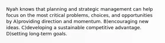 Nyah knows that planning and strategic management can help focus on the most critical problems, choices, and opportunities by A)providing direction and momentum. B)encouraging new ideas. C)developing a sustainable competitive advantage. D)setting long-term goals.