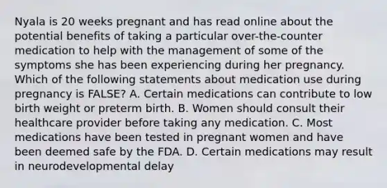 Nyala is 20 weeks pregnant and has read online about the potential benefits of taking a particular over-the-counter medication to help with the management of some of the symptoms she has been experiencing during her pregnancy. Which of the following statements about medication use during pregnancy is FALSE? A. Certain medications can contribute to low birth weight or preterm birth. B. Women should consult their healthcare provider before taking any medication. C. Most medications have been tested in pregnant women and have been deemed safe by the FDA. D. Certain medications may result in neurodevelopmental delay