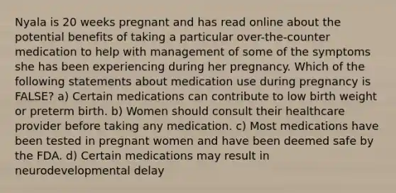 Nyala is 20 weeks pregnant and has read online about the potential benefits of taking a particular over-the-counter medication to help with management of some of the symptoms she has been experiencing during her pregnancy. Which of the following statements about medication use during pregnancy is FALSE? a) Certain medications can contribute to low birth weight or preterm birth. b) Women should consult their healthcare provider before taking any medication. c) Most medications have been tested in pregnant women and have been deemed safe by the FDA. d) Certain medications may result in neurodevelopmental delay