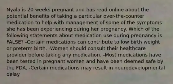 Nyala is 20 weeks pregnant and has read online about the potential benefits of taking a particular over-the-counter medication to help with management of some of the symptoms she has been experiencing during her pregnancy. Which of the following statements about medication use during pregnancy is FALSE? -Certain medications can contribute to low birth weight or preterm birth. -Women should consult their healthcare provider before taking any medication. -Most medications have been tested in pregnant women and have been deemed safe by the FDA. -Certain medications may result in neurodevelopmental delay