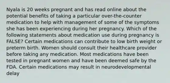 Nyala is 20 weeks pregnant and has read online about the potential benefits of taking a particular over-the-counter medication to help with management of some of the symptoms she has been experiencing during her pregnancy. Which of the following statements about medication use during pregnancy is FALSE? Certain medications can contribute to low birth weight or preterm birth. Women should consult their healthcare provider before taking any medication. Most medications have been tested in pregnant women and have been deemed safe by the FDA. Certain medications may result in neurodevelopmental delay