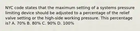 NYC code states that the maximum setting of a systems pressure limiting device should be adjusted to a percentage of the relief valve setting or the high-side working pressure. This percentage is? A. 70% B. 80% C. 90% D. 100%