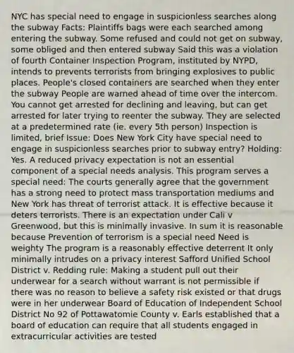 NYC has special need to engage in suspicionless searches along the subway Facts: Plaintiffs bags were each searched among entering the subway. Some refused and could not get on subway, some obliged and then entered subway Said this was a violation of fourth Container Inspection Program, instituted by NYPD, intends to prevents terrorists from bringing explosives to public places. People's closed containers are searched when they enter the subway People are warned ahead of time over the intercom. You cannot get arrested for declining and leaving, but can get arrested for later trying to reenter the subway. They are selected at a predetermined rate (ie. every 5th person) Inspection is limited, brief Issue: Does New York City have special need to engage in suspicionless searches prior to subway entry? Holding: Yes. A reduced privacy expectation is not an essential component of a special needs analysis. This program serves a special need: The courts generally agree that the government has a strong need to protect mass transportation mediums and New York has threat of terrorist attack. It is effective because it deters terrorists. There is an expectation under Cali v Greenwood, but this is minimally invasive. In sum it is reasonable because Prevention of terrorism is a special need Need is weighty The program is a reasonably effective deterrent It only minimally intrudes on a privacy interest Safford Unified School District v. Redding rule: Making a student pull out their underwear for a search without warrant is not permissible if there was no reason to believe a safety risk existed or that drugs were in her underwear Board of Education of Independent School District No 92 of Pottawatomie County v. Earls established that a board of education can require that all students engaged in extracurricular activities are tested