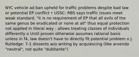 NYC vehicle ad ban upheld for traffic problems despite bad law or potential EP conflict • USSC: RBS says traffic issues meet weak standard, "it is no requirement of EP that all evils of the same genus be eradicated or none at all" thus equal protection not applied in literal way - allows treating classes of individuals differently o Until proven otherwise assumes rational basis unless in f4, law doesn't have to directly fit potential problem o J. Rutledge: 7-1 dissents w/o writing by acquiescing (like arvendo "neutral", not quite "dubitante")