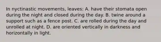 In nyctinastic movements, leaves: A. have their stomata open during the night and closed during the day. B. twine around a support such as a fence post. C. are rolled during the day and unrolled at night. D. are oriented vertically in darkness and horizontally in light.