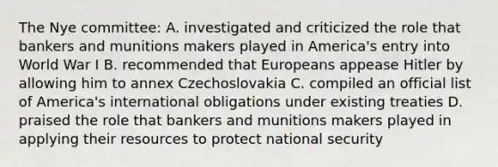 The Nye committee: A. investigated and criticized the role that bankers and munitions makers played in America's entry into World War I B. recommended that Europeans appease Hitler by allowing him to annex Czechoslovakia C. compiled an official list of America's international obligations under existing treaties D. praised the role that bankers and munitions makers played in applying their resources to protect national security