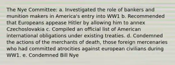 The Nye Committee: a. Investigated the role of bankers and munition makers in America's entry into WW1 b. Recommended that Europeans appease Hitler by allowing him to annex Czechoslovakia c. Compiled an official list of American international obligations under existing treaties. d. Condemned the actions of the merchants of death, those foreign mercenaries who had committed atrocities against european civilians during WW1. e. Condemned Bill Nye