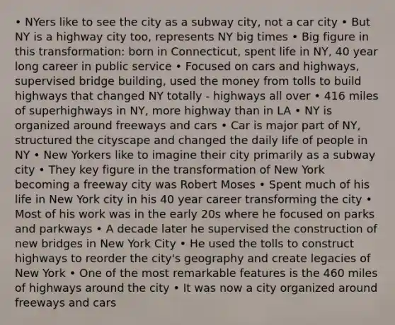 • NYers like to see the city as a subway city, not a car city • But NY is a highway city too, represents NY big times • Big figure in this transformation: born in Connecticut, spent life in NY, 40 year long career in public service • Focused on cars and highways, supervised bridge building, used the money from tolls to build highways that changed NY totally - highways all over • 416 miles of superhighways in NY, more highway than in LA • NY is organized around freeways and cars • Car is major part of NY, structured the cityscape and changed the daily life of people in NY • New Yorkers like to imagine their city primarily as a subway city • They key figure in the transformation of New York becoming a freeway city was Robert Moses • Spent much of his life in New York city in his 40 year career transforming the city • Most of his work was in the early 20s where he focused on parks and parkways • A decade later he supervised the construction of new bridges in New York City • He used the tolls to construct highways to reorder the city's geography and create legacies of New York • One of the most remarkable features is the 460 miles of highways around the city • It was now a city organized around freeways and cars