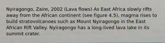 Nyiragongo, Zaire, 2002 (Lava flows) As East Africa slowly rifts away from the African continent (see figure 4.5), magma rises to build stratovolcanoes such as Mount Nyiragongo in the East African Rift Valley. Nyiragongo has a long-lived lava lake in its summit crater.