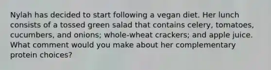 Nylah has decided to start following a vegan diet. Her lunch consists of a tossed green salad that contains celery, tomatoes, cucumbers, and onions; whole-wheat crackers; and apple juice. What comment would you make about her complementary protein choices?