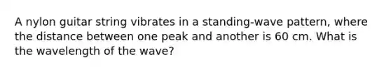 A nylon guitar string vibrates in a standing-wave pattern, where the distance between one peak and another is 60 cm. What is the wavelength of the wave?