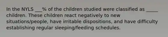 In the NYLS ___% of the children studied were classified as _____ children. These children react negatively to new situations/people, have irritable dispositions, and have difficulty establishing regular sleeping/feeding schedules.