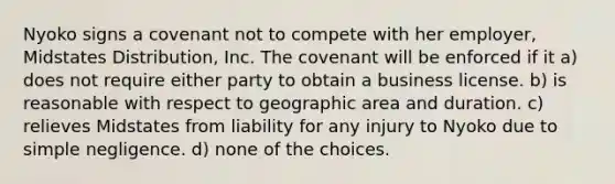 Nyoko signs a covenant not to compete with her employer, Midstates Distribution, Inc. The covenant will be enforced if it​ a) ​does not require either party to obtain a business license. b) ​is reasonable with respect to geographic area and duration. c) ​relieves Midstates from liability for any injury to Nyoko due to simple negligence. d) none of the choices.