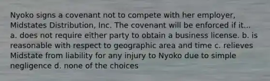 Nyoko signs a covenant not to compete with her employer, Midstates Distribution, Inc. The covenant will be enforced if it​... a. does not require either party to obtain a business license. b. is reasonable with respect to geographic area and time c. relieves Midstate from liability for any injury to Nyoko due to simple negligence d. none of the choices