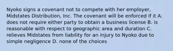 Nyoko signs a covenant not to compete with her employer, Midstates Distribution, Inc. The covenant will be enforced if it​ A. does not require either party to obtain a business license B. is reasonable with respect to geographic area and duration C. relieves Midstates from liability for an injury to Nyoko due to simple negligence D. none of the choices