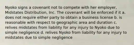 Nyoko signs a covenant not to compete with her employer, Midstates Distribution, Inc. The covenant will be enforced if it​ a. does not require either party to obtain a business license b. is reasonable with respect to geographic area and duration c. relives midstates from liability for any injury to Nyoko due to simple negligence d. relives Nyoko from liability for any injury to midstates due to simple negligence