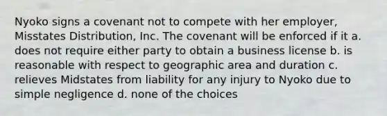 Nyoko signs a covenant not to compete with her employer, Misstates Distribution, Inc. The covenant will be enforced if it a. does not require either party to obtain a business license b. is reasonable with respect to geographic area and duration c. relieves Midstates from liability for any injury to Nyoko due to simple negligence d. none of the choices