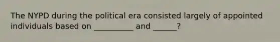 The NYPD during the political era consisted largely of appointed individuals based on __________ and ______?