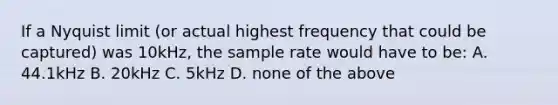 If a Nyquist limit (or actual highest frequency that could be captured) was 10kHz, the sample rate would have to be: A. 44.1kHz B. 20kHz C. 5kHz D. none of the above