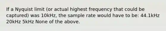 If a Nyquist limit (or actual highest frequency that could be captured) was 10kHz, the sample rate would have to be: 44.1kHz 20kHz 5kHz None of the above.