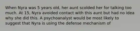 When Nyra was 5 years old, her aunt scolded her for talking too much. At 15, Nyra avoided contact with this aunt but had no idea why she did this. A psychoanalyst would be most likely to suggest that Nyra is using the defense mechanism of