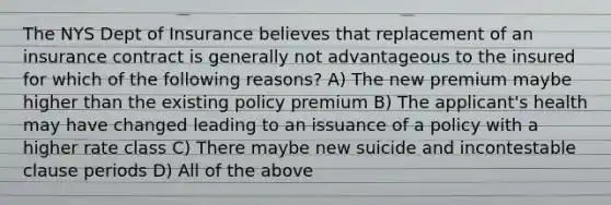 The NYS Dept of Insurance believes that replacement of an insurance contract is generally not advantageous to the insured for which of the following reasons? A) The new premium maybe higher than the existing policy premium B) The applicant's health may have changed leading to an issuance of a policy with a higher rate class C) There maybe new suicide and incontestable clause periods D) All of the above