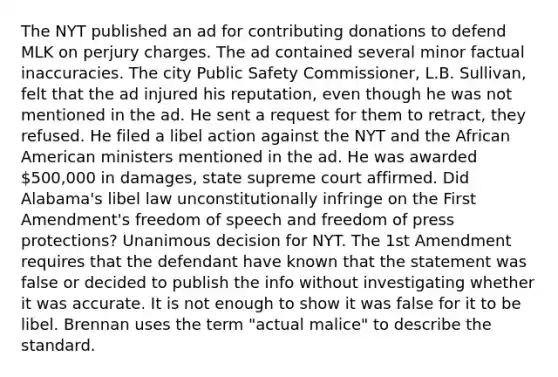 The NYT published an ad for contributing donations to defend MLK on perjury charges. The ad contained several minor factual inaccuracies. The city Public Safety Commissioner, L.B. Sullivan, felt that the ad injured his reputation, even though he was not mentioned in the ad. He sent a request for them to retract, they refused. He filed a libel action against the NYT and the African American ministers mentioned in the ad. He was awarded 500,000 in damages, state supreme court affirmed. Did Alabama's libel law unconstitutionally infringe on the First Amendment's freedom of speech and freedom of press protections? Unanimous decision for NYT. The 1st Amendment requires that the defendant have known that the statement was false or decided to publish the info without investigating whether it was accurate. It is not enough to show it was false for it to be libel. Brennan uses the term "actual malice" to describe the standard.