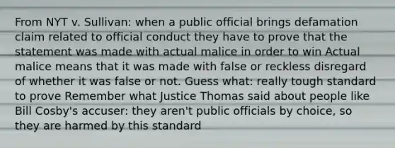 From NYT v. Sullivan: when a public official brings defamation claim related to official conduct they have to prove that the statement was made with actual malice in order to win Actual malice means that it was made with false or reckless disregard of whether it was false or not. Guess what: really tough standard to prove Remember what Justice Thomas said about people like Bill Cosby's accuser: they aren't public officials by choice, so they are harmed by this standard