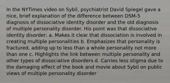 In the NYTimes video on Sybil, psychiatrist David Spiegel gave a nice, brief explanation of the difference between DSM-5 diagnosis of dissociative identity disorder and the old diagnosis of multiple personality disorder. His point was that dissociative identity disorder: a. Makes it clear that dissociation is involved in creating multiple personalities b. Emphasizes that personality is fractured, adding up to less than a whole personality not more than one c. Highlights the link between multiple personality and other types of dissociative disorders d. Carries less stigma due to the damaging effect of the book and movie about Sybil on public views of multiple personality disorder