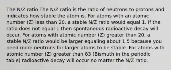 The N/Z ratio The N/Z ratio is the ratio of neutrons to protons and indicates how stable the atom is. For atoms with an atomic number (Z) less than 20, a stable N/Z ratio would equal 1. If the ratio does not equal 1 then spontaneous radioactive decay will occur. For atoms with atomic number (Z) greater than 20, a stable N/Z ratio would be larger equaling about 1.5 because you need more neutrons for larger atoms to be stable. For atoms with atomic number (Z) greater than 83 (Bismuth in the periodic table) radioactive decay will occur no matter the N/Z ratio.