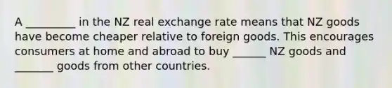 A _________ in the NZ real exchange rate means that NZ goods have become cheaper relative to foreign goods. This encourages consumers at home and abroad to buy ______ NZ goods and _______ goods from other countries.