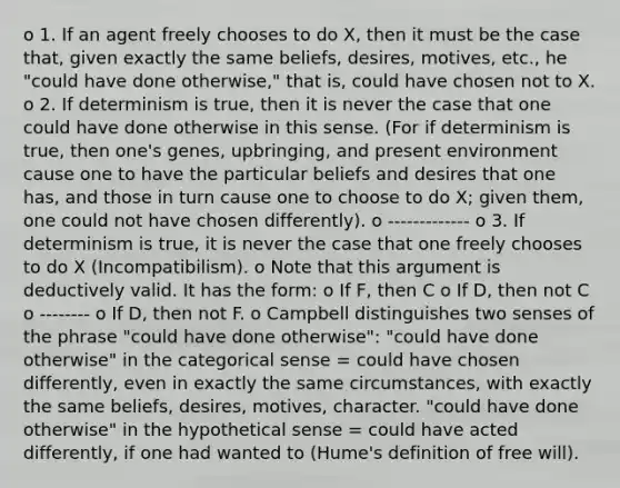 o 1. If an agent freely chooses to do X, then it must be the case that, given exactly the same beliefs, desires, motives, etc., he "could have done otherwise," that is, could have chosen not to X. o 2. If determinism is true, then it is never the case that one could have done otherwise in this sense. (For if determinism is true, then one's genes, upbringing, and present environment cause one to have the particular beliefs and desires that one has, and those in turn cause one to choose to do X; given them, one could not have chosen differently). o ------------- o 3. If determinism is true, it is never the case that one freely chooses to do X (Incompatibilism). o Note that this argument is deductively valid. It has the form: o If F, then C o If D, then not C o -------- o If D, then not F. o Campbell distinguishes two senses of the phrase "could have done otherwise": "could have done otherwise" in the categorical sense = could have chosen differently, even in exactly the same circumstances, with exactly the same beliefs, desires, motives, character. "could have done otherwise" in the hypothetical sense = could have acted differently, if one had wanted to (Hume's definition of free will).