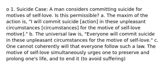 o 1. Suicide Case: A man considers committing suicide for motives of self-love. Is this permissible? a. The maxim of the action is, "I will commit suicide [action] in these unpleasant circumstances [circumstances] for the motive of self-love motive]." b. The universal law is, "Everyone will commit suicide in these unpleasant circumstances for the motive of self-love." c. One cannot coherently will that everyone follow such a law. The motive of self-love simultaneously urges one to preserve and prolong one's life, and to end it (to avoid suffering)