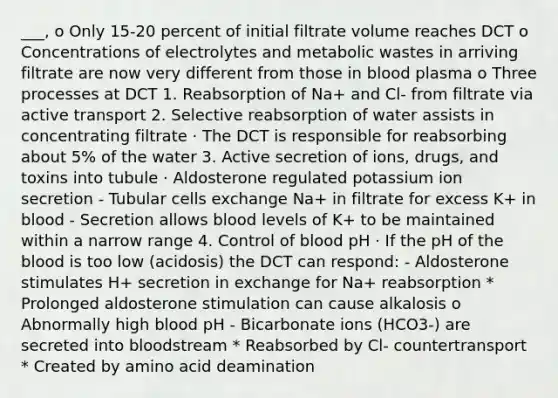 ___, o Only 15-20 percent of initial filtrate volume reaches DCT o Concentrations of electrolytes and metabolic wastes in arriving filtrate are now very different from those in blood plasma o Three processes at DCT 1. Reabsorption of Na+ and Cl- from filtrate via active transport 2. Selective reabsorption of water assists in concentrating filtrate · The DCT is responsible for reabsorbing about 5% of the water 3. Active secretion of ions, drugs, and toxins into tubule · Aldosterone regulated potassium ion secretion - Tubular cells exchange Na+ in filtrate for excess K+ in blood - Secretion allows blood levels of K+ to be maintained within a narrow range 4. Control of blood pH · If the pH of the blood is too low (acidosis) the DCT can respond: - Aldosterone stimulates H+ secretion in exchange for Na+ reabsorption * Prolonged aldosterone stimulation can cause alkalosis o Abnormally high blood pH - Bicarbonate ions (HCO3-) are secreted into bloodstream * Reabsorbed by Cl- countertransport * Created by amino acid deamination