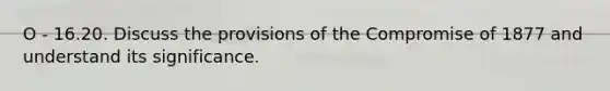 O - 16.20. Discuss the provisions of the Compromise of 1877 and understand its significance.