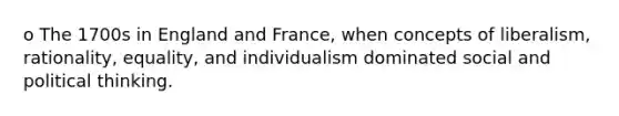 o The 1700s in England and France, when concepts of liberalism, rationality, equality, and individualism dominated social and political thinking.