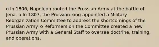 o In 1806, Napoleon routed the Prussian Army at the battle of Jena. o In 1807, the Prussian king appointed a Military Reorganization Committee to address the shortcomings of the Prussian Army. o Reformers on the Committee created a new Prussian Army with a General Staff to oversee doctrine, training, and operations.