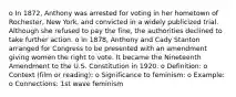 o In 1872, Anthony was arrested for voting in her hometown of Rochester, New York, and convicted in a widely publicized trial. Although she refused to pay the fine, the authorities declined to take further action. o In 1878, Anthony and Cady Stanton arranged for Congress to be presented with an amendment giving women the right to vote. It became the Nineteenth Amendment to the U.S. Constitution in 1920. o Definition: o Context (film or reading): o Significance to feminism: o Example: o Connections: 1st wave feminism