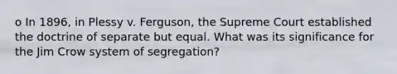 o In 1896, in Plessy v. Ferguson, the Supreme Court established the doctrine of separate but equal. What was its significance for the Jim Crow system of segregation?