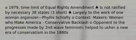 o 1979, time limit of Equal Rights Amendment ♣ Is not ratified by necessary 38 states (3 short) ♣ Largely to the work of one woman organizer—Phyllis Schlafly o Context: Makers: Women who Make America - Conservative Backlash o Opponent to the progresses made by 2nd wave feminism; helped to usher a new era of conservatism in the 1980s