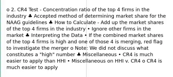 o 2. CR4 Test - Concentration ratio of the top 4 firms in the industry ♣ Accepted method of determining market share for the NAAG guidelines ♣ How to Calculate - Add up the market shares of the top 4 firms in the industry • Ignore other firms in the market ♣ Interpreting the Data • If the combined market shares of the top 4 firms is high and one of those 4 is merging, red flag to investigate the merger o Note: We did not discuss what constitutes a "high" number ♣ Miscellaneous • CR4 is much easier to apply than HHI • Miscellaneous on HHI v. CR4 o CR4 is much easier to apply