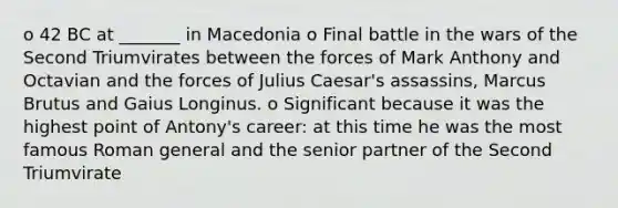 o 42 BC at _______ in Macedonia o Final battle in the wars of the Second Triumvirates between the forces of Mark Anthony and Octavian and the forces of Julius Caesar's assassins, Marcus Brutus and Gaius Longinus. o Significant because it was the highest point of Antony's career: at this time he was the most famous Roman general and the senior partner of the Second Triumvirate