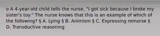 o A 4-year-old child tells the nurse, "I got sick because I broke my sister's toy." The nurse knows that this is an example of which of the following? § A. Lying § B. Animism § C. Expressing remorse § D. Transductive reasoning