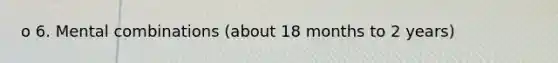 o 6. Mental combinations (about 18 months to 2 years)